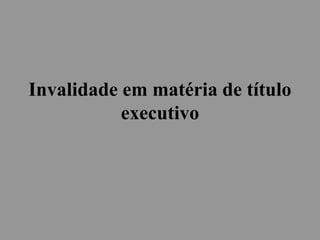 Invalidade em matéria de título
executivo
 