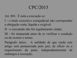 CPC/2015
Art. 803. É nula a execução se:
I - o título executivo extrajudicial não corresponder
a obrigação certa, líquida e exigível;
II - o executado não for regularmente citado;
III - for instaurada antes de se verificar a condição
ou de ocorrer o termo.
Parágrafo único. A nulidade de que cuida este
artigo será pronunciada pelo juiz, de ofício ou a
requerimento da parte, independentemente de
embargos à execução.
 