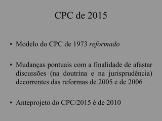 CPC de 2015
• Modelo do CPC de 1973 reformado
• Mudanças pontuais com a finalidade de afastar
discussões (na doutrina e na jurisprudência)
decorrentes das reformas de 2005 e de 2006
• Anteprojeto do CPC/2015 é de 2010
 