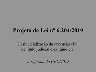 Projeto de Lei nº 6.204/2019
Desjudicialização da execução civil
de título judicial e extrajudicial
A reforma do CPC/2015
 