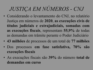JUSTIÇA EM NÚMEROS - CNJ
• Considerando o levantamento do CNJ, no relatório
Justiça em números de 2020, as execuções civis de
títulos judiciais e extrajudiciais, somadas com
as execuções fiscais, representam 55,9% de todas
as demandas em trâmite perante o Poder Judiciário
• 43 milhões de processos de um total de 77 milhões
• Dos processos em fase satisfativa, 70% são
execuções fiscais
• As execuções fiscais são 39% do número total de
demandas em curso
 