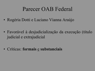 Parecer OAB Federal
• Rogéria Dotti e Luciano Vianna Araújo
• Favorável à desjudicialização da execução (título
judicial e extrajudicial
• Críticas: formais e substanciais
 