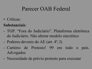 Parecer OAB Federal
• Críticas:
Substanciais:
- TGP. “Fora do Judiciário”. Plataforma eletrônica
do Judiciário. Não alterar modelo sincrético
- Poderes-deveres do AE (art. 4º, I)
- Cartório de Protesto! 99 em todo o país.
Advogados
- Necessidade de prévio protesto para executar
 