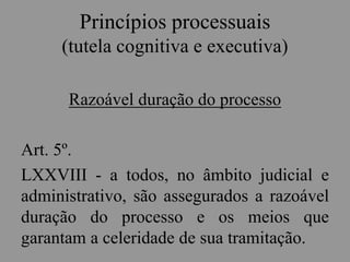 Princípios processuais
(tutela cognitiva e executiva)
Razoável duração do processo
Art. 5º.
LXXVIII - a todos, no âmbito judicial e
administrativo, são assegurados a razoável
duração do processo e os meios que
garantam a celeridade de sua tramitação.
 