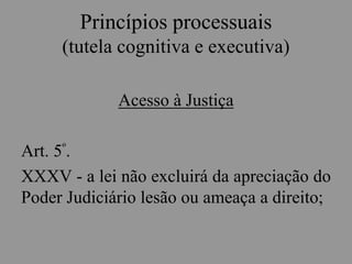 Princípios processuais
(tutela cognitiva e executiva)
Acesso à Justiça
Art. 5º.
XXXV - a lei não excluirá da apreciação do
Poder Judiciário lesão ou ameaça a direito;
 