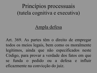 Princípios processuais
(tutela cognitiva e executiva)
Ampla defesa
Art. 369. As partes têm o direito de empregar
todos os meios legais, bem como os moralmente
legítimos, ainda que não especificados neste
Código, para provar a verdade dos fatos em que
se funda o pedido ou a defesa e influir
eficazmente na convicção do juiz.
 