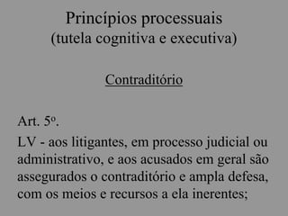 Princípios processuais
(tutela cognitiva e executiva)
Contraditório
Art. 5o.
LV - aos litigantes, em processo judicial ou
administrativo, e aos acusados em geral são
assegurados o contraditório e ampla defesa,
com os meios e recursos a ela inerentes;
 