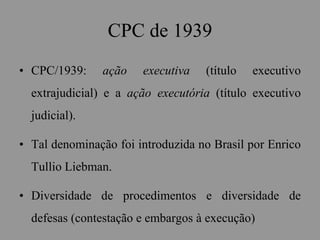 CPC de 1939
• CPC/1939: ação executiva (título executivo
extrajudicial) e a ação executória (título executivo
judicial).
• Tal denominação foi introduzida no Brasil por Enrico
Tullio Liebman.
• Diversidade de procedimentos e diversidade de
defesas (contestação e embargos à execução)
 