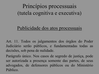 Princípios processuais
(tutela cognitiva e executiva)
Publicidade dos atos processuais
Art. 11. Todos os julgamentos dos órgãos do Poder
Judiciário serão públicos, e fundamentadas todas as
decisões, sob pena de nulidade.
Parágrafo único. Nos casos de segredo de justiça, pode
ser autorizada a presença somente das partes, de seus
advogados, de defensores públicos ou do Ministério
Público.
 