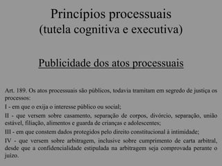 Princípios processuais
(tutela cognitiva e executiva)
Publicidade dos atos processuais
Art. 189. Os atos processuais são públicos, todavia tramitam em segredo de justiça os
processos:
I - em que o exija o interesse público ou social;
II - que versem sobre casamento, separação de corpos, divórcio, separação, união
estável, filiação, alimentos e guarda de crianças e adolescentes;
III - em que constem dados protegidos pelo direito constitucional à intimidade;
IV - que versem sobre arbitragem, inclusive sobre cumprimento de carta arbitral,
desde que a confidencialidade estipulada na arbitragem seja comprovada perante o
juízo.
 