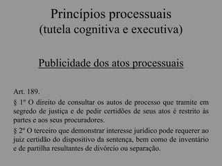 Princípios processuais
(tutela cognitiva e executiva)
Publicidade dos atos processuais
Art. 189.
§ 1º O direito de consultar os autos de processo que tramite em
segredo de justiça e de pedir certidões de seus atos é restrito às
partes e aos seus procuradores.
§ 2º O terceiro que demonstrar interesse jurídico pode requerer ao
juiz certidão do dispositivo da sentença, bem como de inventário
e de partilha resultantes de divórcio ou separação.
 