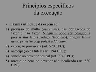 Princípios específicos
da execução
• máxima utilidade da execução:
1) previsão de multa (astreintes), nas obrigações de
fazer e não fazer. Ninguém pode ser coagido a
prestar um fato (Código Napoleão), origem latina
nemo praecise cogi potest ad factum;
2) execução provisória (art. 520 CPC);
3) antecipação da tutela (art. 294 CPC);
4) sanção ao devedor desleal (art. 774 CPC);
5) arresto de bens do devedor não localizado (art. 830
CPC)
 