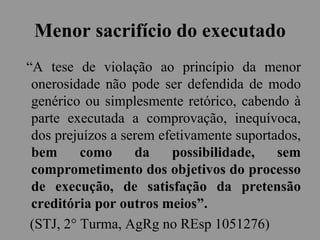 Menor sacrifício do executado
“A tese de violação ao princípio da menor
onerosidade não pode ser defendida de modo
genérico ou simplesmente retórico, cabendo à
parte executada a comprovação, inequívoca,
dos prejuízos a serem efetivamente suportados,
bem como da possibilidade, sem
comprometimento dos objetivos do processo
de execução, de satisfação da pretensão
creditória por outros meios”.
(STJ, 2° Turma, AgRg no REsp 1051276)
 