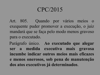 CPC/2015
Art. 805. Quando por vários meios o
exequente puder promover a execução, o juiz
mandará que se faça pelo modo menos gravoso
para o executado.
Parágrafo único. Ao executado que alegar
ser a medida executiva mais gravosa
incumbe indicar outros meios mais eficazes
e menos onerosos, sob pena de manutenção
dos atos executivos já determinados.
 