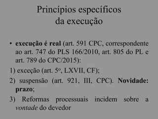 Princípios específicos
da execução
• execução é real (art. 591 CPC, correspondente
ao art. 747 do PLS 166/2010, art. 805 do PL e
art. 789 do CPC/2015):
1) exceção (art. 5o, LXVII, CF);
2) suspensão (art. 921, III, CPC). Novidade:
prazo;
3) Reformas processuais incidem sobre a
vontade do devedor
 
