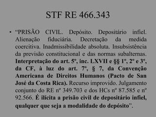 STF RE 466.343
• “PRISÃO CIVIL. Depósito. Depositário infiel.
Alienação fiduciária. Decretação da medida
coercitiva. Inadmissibilidade absoluta. Insubsistência
da previsão constitucional e das normas subalternas.
Interpretação do art. 5º, inc. LXVII e §§ 1º, 2º e 3º,
da CF, à luz do art. 7º, § 7, da Convenção
Americana de Direitos Humanos (Pacto de San
José da Costa Rica). Recurso improvido. Julgamento
conjunto do RE nº 349.703 e dos HCs nº 87.585 e nº
92.566. É ilícita a prisão civil de depositário infiel,
qualquer que seja a modalidade do depósito”.
 