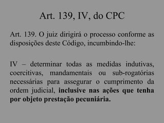 Art. 139, IV, do CPC
Art. 139. O juiz dirigirá o processo conforme as
disposições deste Código, incumbindo-lhe:
IV – determinar todas as medidas indutivas,
coercitivas, mandamentais ou sub-rogatórias
necessárias para assegurar o cumprimento da
ordem judicial, inclusive nas ações que tenha
por objeto prestação pecuniária.
 