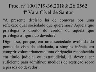 Proc. nº 1001719-36.2018.8.26.0562
4ª Vara Cível de Santos
“A presente decisão há de começar por uma
reflexão: qual sociedade que queremos? Aquela que
privilegia o direito do credor ou aquela que
privilegia a figura do devedor?
Digo isso, porque, em uma sociedade evoluída do
ponto de vista da cidadania, a simples inércia em
cumprir voluntariamente uma obrigação reconhecida
em título judicial ou extrajudicial, já deveria ser
suficiente para admitir-se medidas de restrição sobre
a pessoa do devedor”.
 