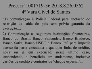 Proc. nº 1001719-36.2018.8.26.0562
4ª Vara Cível de Santos
“1) comunicação à Policia Federal para anotação de
restrição de saída do país sem prévia garantia da
execução...;
2) Comunicação às seguintes instituições financeiras,
Banco do Brasil, Banco Santander, Banco Bradesco,
Banco Safra, Banco HSBC e Banco Itaú para impedir
acesso da parte executada a qualquer linha de crédito,
nova ou já em execução, nesse último caso,
suspendendo o benefício em andamento, inclusive
cartões de crédito e contratos de ‘cheque especial’...
 