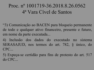 Proc. nº 1001719-36.2018.8.26.0562
4ª Vara Cível de Santos
“3) Comunicação ao BACEN para bloqueio permanente
de todo e qualquer ativo financeiro, presente e futuro,
em nome da parte executada...
4) Inclusão dos dados do executado no sistema
SERASAJUD, nos termos do art. 782, § único, do
CPC...
5) Expeça-se certidão para fins de protesto do art. 517
do CPC...
 