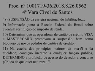 Proc. nº 1001719-36.2018.8.26.0562
4ª Vara Cível de Santos
“8) SUSPENSÃO da carteira nacional de habilitação...;
9) Informação junto à Receita Federal do Brasil sobre
eventual restituição do imposto de renda;
10) Determinar que as operadoras de cartão de crédito VISA
e MASTERCARD promovam a suspensão, bem como
bloqueio de novos pedidos de cartões de crédito...
11) Na esteira dos princípios maiores da boa-fé e da
eticidade, condição inerente a qualquer função pública,
DETERMINO a proibição de acesso do devedor a concurso
público de qualquer natureza...”.
 
