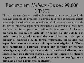 Recurso em Habeas Corpus 99.606
3 T/STJ
“11. O juiz também tem atribuições ativas para a concretização da
razoável duração do processo, a entrega do direito executado àquela
parte cuja titularidade é reconhecida no título executivo e a garantia
do devido processo legal para exequente e o executado, pois deve
resolver de forma plena o conflito de interesses. 12. Pode o
magistrado, assim, em vista do princípio da atipicidade dos
meios executivos, adotar medidas coercitivas indiretas para
induzir o executado a, de forma voluntária, ainda que não
espontânea, cumprir com o direito que lhe é exigido. 13. Não se
deve confundir a natureza jurídica das medidas de coerção
psicológica, que são apenas medidas executivas indiretas, com
sanções civis de natureza material, essas sim capazes de ofender
a garantia da patrimonialidade da execução por configurarem
punições ao não pagamento da dívida”.
 