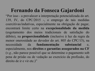 Fernando da Fonseca Gajardoni
“Por isso - a prevalecer a interpretação potencializada do art.
139, IV, do CPC/2015 -, o emprego de tais medidas
coercitivas/indutivas, especialmente na obrigação de pagar,
encontrará limite certo na excepcionalidade da medida
(esgotamento dos meios tradicionais de satisfação do
débito), na proporcionalidade (inclusive à luz da regra da
menor onerosidade ao devedor do art. 805 do CPC/15), na
necessidade da fundamentação substancial e,
especialmente, nos direitos e garantias assegurados na CF
(v.g., não parece possível que se determine o pagamento sob
pena de prisão ou de vedação ao exercício da profissão, do
direito de ir e vir etc.)”
 