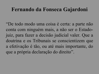 Fernando da Fonseca Gajardoni
“De todo modo uma coisa é certa: a parte não
conta com ninguém mais, a não ser o Estado-
juiz, para fazer a decisão judicial valer. Que a
doutrina e os Tribunais se conscientizem que
a efetivação é tão, ou até mais importante, do
que a própria declaração do direito”.
 