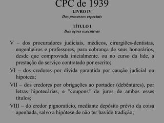 CPC de 1939
LIVRO IV
Dos processos especiais
TÍTULO I
Das ações executivas
V – dos procuradores judiciais, médicos, cirurgiões-dentistas,
engenheiros e professores, para cobrança de seus honorários,
desde que comprovada inicialmente. ou no curso da lide, a
prestação do serviço contratado por escrito;
VI – dos credores por dívida garantida por caução judicial ou
hipoteca;
VII – dos credores por obrigações ao portador (debêntures), por
letras hipotecárias, e "coupons" de juros de ambos esses
títulos;
VIII – do credor pignoratício, mediante depósito prévio da coisa
apenhada, salvo a hipótese de não ter havido tradição;
 