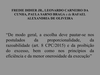 FREDIE DIDIER JR., LEONARDO CARNEIRO DA
CUNHA, PAULA SARNO BRAGA e de RAFAEL
ALEXANDRIA DE OLIVEIRA
“De modo geral, a escolha deve pautar-se nos
postulados da proporcionalidade, da
razoabilidade (art. 8 CPC/2015) e da proibição
do excesso, bem como nos princípios da
eficiência e da menor onerosidade da execução”
 