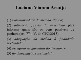 Luciano Vianna Araújo
(1) subsidiariedade da medida atípica;
(2) intimação prévia do executado para
informar quais são os bens passíveis de
penhora (art. 774, V, do CPC/2015);
(3) adequação da medida à finalidade
pretendida;
(4) assegurar as garantias do devedor; e
(5) fundamentação substancial.
 