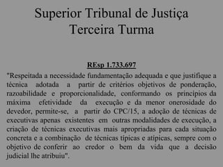 Superior Tribunal de Justiça
Terceira Turma
REsp 1.733.697
"Respeitada a necessidade fundamentação adequada e que justifique a
técnica adotada a partir de critérios objetivos de ponderação,
razoabilidade e proporcionalidade, conformando os princípios da
máxima efetividade da execução e da menor onerosidade do
devedor, permite-se, a partir do CPC/15, a adoção de técnicas de
executivas apenas existentes em outras modalidades de execução, a
criação de técnicas executivas mais apropriadas para cada situação
concreta e a combinação de técnicas típicas e atípicas, sempre com o
objetivo de conferir ao credor o bem da vida que a decisão
judicial lhe atribuiu".
 