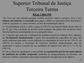 Superior Tribunal de Justiça
Terceira Turma
REsp 1.864.190
“20. Para que seja adotada qualquer medida executiva atípica, portanto, deve o juiz
intimar previamente o executado para pagar o débito ou apresentar bens destinados a
saldá-lo, seguindo-se, como corolário, os atos de expropriação típicos.
21. O contraditório prévio é, aliás, a regra no CPC/15, em especial diante da previsão do
art. 9º, que veda a prolação de decisão contra qualquer das partes sem sua prévia oitiva
fora das hipóteses contempladas em seu parágrafo único.
22. A decisão que autorizar a utilização de medidas coercitivas indiretas deve, ademais,
ser devidamente fundamentada, a partir das circunstâncias específicas do caso, não
sendo suficiente para tanto a mera indicação ou reprodução do texto do art. 139, IV, do
CPC/15 ou mesmo a invocação de conceitos jurídicos indeterminados sem ser
explicitado o motivo concreto de sua incidência na espécie (art. 489, § 1º, I e II, do
CPC/15).
23. De se observar, igualmente, a necessidade de esgotamento prévio dos meios típicos
de satisfação do crédito exequendo, tendentes ao desapossamento do devedor, sob
pena de se burlar a sistemática processual longamente disciplinada na lei adjetiva.
->
 