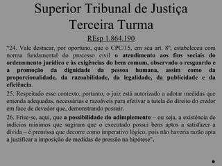 Superior Tribunal de Justiça
Terceira Turma
REsp 1.864.190
“24. Vale destacar, por oportuno, que o CPC/15, em seu art. 8º, estabeleceu com
norma fundamental do processo civil o atendimento aos fins sociais do
ordenamento jurídico e às exigências do bem comum, observado o resguardo e
a promoção da dignidade da pessoa humana, assim como da
proporcionalidade, da razoabilidade, da legalidade, da publicidade e da
eficiência.
25. Respeitado esse contexto, portanto, o juiz está autorizado a adotar medidas que
entenda adequadas, necessárias e razoáveis para efetivar a tutela do direito do credor
em face de devedor que, demonstrando possuir.
26. Frise-se, aqui, que a possibilidade do adimplemento – ou seja, a existência de
indícios mínimos que sugiram que o executado possui bens aptos a satisfazer a
dívida – é premissa que decorre como imperativo lógico, pois não haveria razão apta
a justificar a imposição de medidas de pressão na hipótese".
.
 
