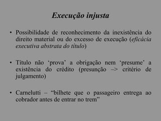 Execução injusta
• Possibilidade de reconhecimento da inexistência do
direito material ou do excesso de execução (eficácia
executiva abstrata do título)
• Título não ‘prova’ a obrigação nem ‘presume’ a
existência do crédito (presunção –> critério de
julgamento)
• Carnelutti – “bilhete que o passageiro entrega ao
cobrador antes de entrar no trem”
 