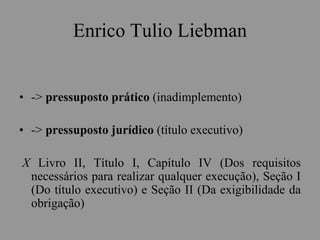 Enrico Tulio Liebman
• -> pressuposto prático (inadimplemento)
• -> pressuposto jurídico (título executivo)
X Livro II, Título I, Capítulo IV (Dos requisitos
necessários para realizar qualquer execução), Seção I
(Do título executivo) e Seção II (Da exigibilidade da
obrigação)
 