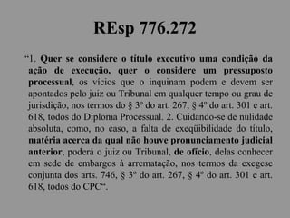 REsp 776.272
“1. Quer se considere o título executivo uma condição da
ação de execução, quer o considere um pressuposto
processual, os vícios que o inquinam podem e devem ser
apontados pelo juiz ou Tribunal em qualquer tempo ou grau de
jurisdição, nos termos do § 3º do art. 267, § 4º do art. 301 e art.
618, todos do Diploma Processual. 2. Cuidando-se de nulidade
absoluta, como, no caso, a falta de exeqüibilidade do título,
matéria acerca da qual não houve pronunciamento judicial
anterior, poderá o juiz ou Tribunal, de ofício, delas conhecer
em sede de embargos à arrematação, nos termos da exegese
conjunta dos arts. 746, § 3º do art. 267, § 4º do art. 301 e art.
618, todos do CPC“.
 