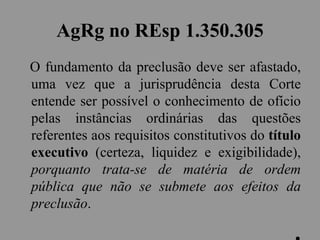 AgRg no REsp 1.350.305
O fundamento da preclusão deve ser afastado,
uma vez que a jurisprudência desta Corte
entende ser possível o conhecimento de ofício
pelas instâncias ordinárias das questões
referentes aos requisitos constitutivos do título
executivo (certeza, liquidez e exigibilidade),
porquanto trata-se de matéria de ordem
pública que não se submete aos efeitos da
preclusão.
 