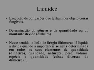 Liquidez
• Execução de obrigações que tenham por objeto coisas
fungíveis.
• Determinação do gênero e da quantidade ou do
montante devido (dinheiro).
• Nesse sentido, a lição de Sérgio Shimura: “é líquida
a dívida quando a importância se acha determinada
em todos os seus elementos de quantidade
(dinheiro), qualidade, natureza, peso, volume,
espécie e quantidade (coisas diversas do
dinheiro).”.
 