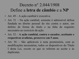 Decreto n° 2.044/1908
Define a letra de câmbio e a NP
• Art. 49 – A ação cambial é executiva.
• Art. 51 – Na ação cambial, somente é admissível defesa
fundada no direito pessoal do réu contra o autor, em
defeito de forma do título e na falta de requisito
necessário ao exercício da ação.
• Art. 52 – A ação cambial, contra o sacador, aceitante e
respectivos avalistas, prescreve em 5 anos.
• Art. 56 – São aplicáveis à nota promissória, com as
modificações necessárias, todos os dispositivos do Título
I desta Lei, exceto os que se referem ao aceite e às
duplicatas.
 