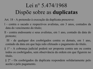Lei n° 5.474/1968
Dispõe sobre as duplicatas
Art. 18 - A pretensão à execução da duplicata prescreve:
l - contra o sacado e respectivos avalistas, em 3 anos, contados da
data do vencimento do título;
ll - contra endossante e seus avalistas, em 1 ano, contado da data do
protesto;
Ill - de qualquer dos coobrigados contra os demais, em 1 ano,
contado da data em que haja sido efetuado o pagamento do título.
§ 1º - A cobrança judicial poderá ser proposta contra um ou contra
todos os coobrigados, sem observância da ordem em que figurem no
título.
§ 2º - Os coobrigados da duplicata respondem solidariamente pelo
aceite e pelo pagamento.
 