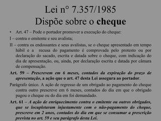 Lei n° 7.357/1985
Dispõe sobre o cheque
• Art. 47 – Pode o portador promover a execução do cheque:
I – contra o emitente e seu avalista;
II – contra os endossantes e seus avalistas, se o cheque apresentado em tempo
hábil e a recusa do pagamento é comprovada pelo protesto ou por
declaração do sacado, escrita e datada sobre o cheque, com indicação do
dia de apresentação, ou, ainda, por declaração escrita e datada por câmara
de compensação.
Art. 59 – Prescrevem em 6 meses, contados da expiração do prazo de
apresentação, a ação que o art. 47 desta Lei assegura ao portador.
Parágrafo único. A ação de regresso de um obrigado ao pagamento do cheque
contra outro prescreve em 6 meses, contados do dia em que o obrigado
pagou o cheque ou do dia em foi demandado.
Art. 61 – A ação de enriquecimento contra o emitente ou outros obrigados,
que se locupletaram injustamente com o não-pagamento do cheque,
prescreve em 2 anos, contados do dia em que se consumar a prescrição
prevista no art. 59 e seu parágrafo desta Lei.
 