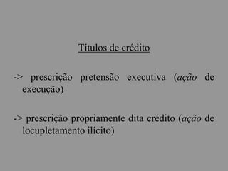 Títulos de crédito
-> prescrição pretensão executiva (ação de
execução)
-> prescrição propriamente dita crédito (ação de
locupletamento ilícito)
 