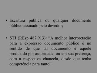 • Escritura pública ou qualquer documento
público assinado pelo devedor;
• STJ (REsp 487.913): “A melhor interpretação
para a expressão documento público é no
sentido de que tal documento é aquele
produzido por autoridade, ou em sua presença,
com a respectiva chancela, desde que tenha
competência para tanto”.
 