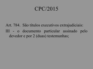 CPC/2015
Art. 784. São títulos executivos extrajudiciais:
III - o documento particular assinado pelo
devedor e por 2 (duas) testemunhas;
 