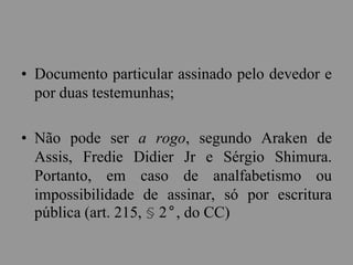 • Documento particular assinado pelo devedor e
por duas testemunhas;
• Não pode ser a rogo, segundo Araken de
Assis, Fredie Didier Jr e Sérgio Shimura.
Portanto, em caso de analfabetismo ou
impossibilidade de assinar, só por escritura
pública (art. 215, § 2°, do CC)
 