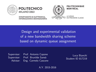 Dipartimento di Elettronica,
Informazione e Bioingegneria
Dipartimento di Fisica
Dipartimento di Energia
Design and experimental validation
of a new bandwidth sharing scheme
based on dynamic queue assignment
Supervisor: Prof. Antonio Capone
Supervisor: Prof. Brunilde Sans`o
Advisor: Eng. Carmelo Cascone
Luca Bianchi
Student ID 817219
A.Y. 2015-2016
 