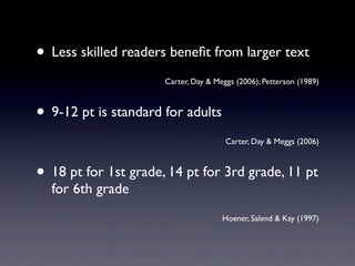 • Less skilled readers beneﬁt from larger text
                      Carter, Day & Meggs (2006); Petterson (1989)



• 9-12 pt is standard for adults
                                       Carter, Day & Meggs (2006)



• 18 pt for 1st grade, 14 pt for 3rd grade, 11 pt
  for 6th grade
                                      Hoener, Salend & Kay (1997)
 