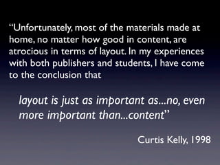“Unfortunately, most of the materials made at
home, no matter how good in content, are
atrocious in terms of layout. In my experiences
with both publishers and students, I have come
to the conclusion that

	

 layout is just as important as...no, even
	

 more important than...content”
                              Curtis Kelly, 1998
 