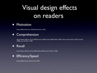 Visual design effects
                  on readers
•   Motivation
    Smiley (2004); Misanchuk (1992); Bell & Sullivan (1981)



•   Comprehension
    Gasser, Boeke, Haffernan, & Tan (2005); Romney (2004); Smiley (2004); Walker (2001), Hoener, Salend & Kay (1997); Garofalo
    (1988), Lewis & Walker (1989)



•   Recall
    Gasser, Boeke, Haffernan, & Tan (2005); Smiley (2004); Lewis & Walker (1989)



•   Efﬁciency/Speed
    Smiley (2004); Hoener, Salend & Kay (1997)
 